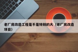 老厂房改造工程是不是特别的大（老厂房改造项目）