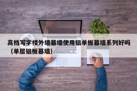 高档写字楼外墙幕墙使用铝单板幕墙系列好吗（单层铝板幕墙）