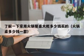 了解一下家用火锅餐桌大概多少钱买的（火锅桌多少钱一套）