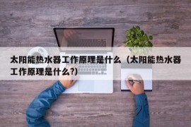 太阳能热水器工作原理是什么（太阳能热水器工作原理是什么?）