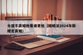 分居不离婚拖着谁更怕（婚姻法2024年新规定离婚）