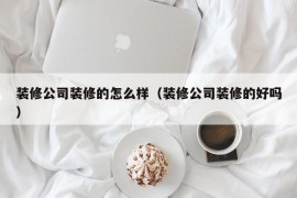 装修公司装修的怎么样（装修公司装修的好吗）