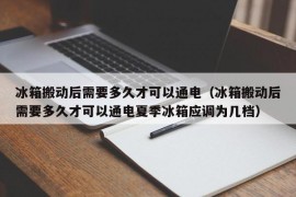 冰箱搬动后需要多久才可以通电（冰箱搬动后需要多久才可以通电夏季冰箱应调为几档）