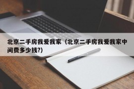 北京二手房我爱我家（北京二手房我爱我家中间费多少钱?）