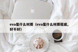 eva是什么材质（eva是什么材质鞋底,好不好）