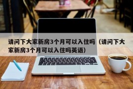 请问下大家新房3个月可以入住吗（请问下大家新房3个月可以入住吗英语）