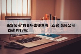 西安装修*排名榜去哪查呢（西安 装修公司 口碑 排行榜）