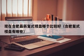 现在合肥最新复式楼盘哪个比较好（合肥复式楼盘有哪些）