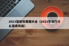 2023装修效果图大全（2023年流行什么装修风格）