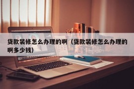 贷款装修怎么办理的啊（贷款装修怎么办理的啊多少钱）