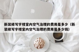 新装修写字楼室内空气治理的费用是多少（新装修写字楼室内空气治理的费用是多少钱）