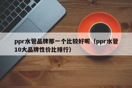 ppr水管品牌那一个比较好呢（ppr水管10大品牌性价比排行）