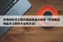 环保材料手工制作废旧物品大利用（环保废旧物品手工制作大全和方法）