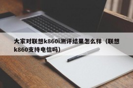 大家对联想k860i测评结果怎么样（联想k860支持电信吗）