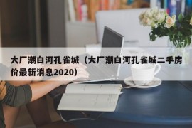 大厂潮白河孔雀城（大厂潮白河孔雀城二手房价最新消息2020）