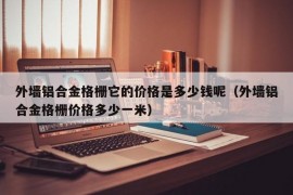 外墙铝合金格栅它的价格是多少钱呢（外墙铝合金格栅价格多少一米）