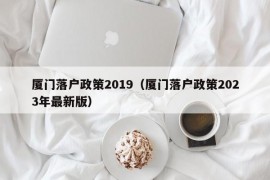 厦门落户政策2019（厦门落户政策2023年最新版）