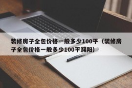 装修房子全包价格一般多少100平（装修房子全包价格一般多少100平濮阳）