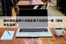 国内墙纸品牌十大排名哪个比较好一些（墙纸知名品牌）