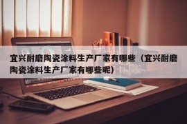 宜兴耐磨陶瓷涂料生产厂家有哪些（宜兴耐磨陶瓷涂料生产厂家有哪些呢）