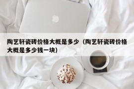 陶艺轩瓷砖价格大概是多少（陶艺轩瓷砖价格大概是多少钱一块）