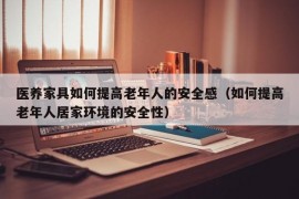 医养家具如何提高老年人的安全感（如何提高老年人居家环境的安全性）