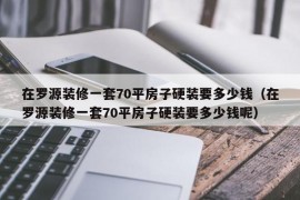 在罗源装修一套70平房子硬装要多少钱（在罗源装修一套70平房子硬装要多少钱呢）