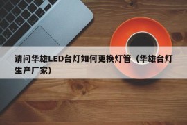 请问华雄LED台灯如何更换灯管（华雄台灯生产厂家）