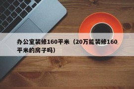 办公室装修160平米（20万能装修160平米的房子吗）