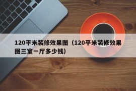 120平米装修效果图（120平米装修效果图三室一厅多少钱）