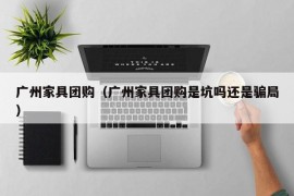 广州家具团购（广州家具团购是坑吗还是骗局）