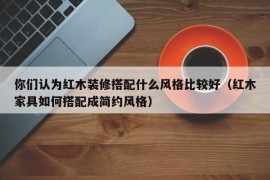 你们认为红木装修搭配什么风格比较好（红木家具如何搭配成简约风格）