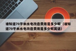 谁知道70平米水电改造费用是多少呢（谁知道70平米水电改造费用是多少呢英语）