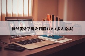 和邻居做了两次舒服12P（多人轮换）