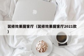 装修效果图客厅（装修效果图客厅2021款）