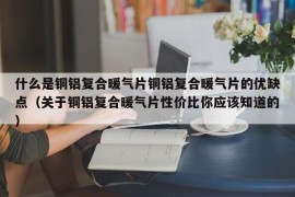 什么是铜铝复合暖气片铜铝复合暖气片的优缺点（关于铜铝复合暖气片性价比你应该知道的）