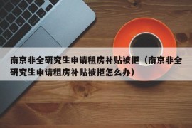 南京非全研究生申请租房补贴被拒（南京非全研究生申请租房补贴被拒怎么办）