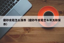 磨砂皮鞋怎么保养（磨砂牛皮鞋怎么清洗和保养）