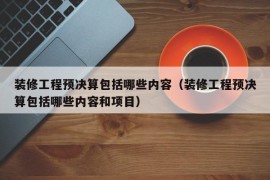 装修工程预决算包括哪些内容（装修工程预决算包括哪些内容和项目）