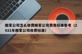 搬家公司怎么收费搬家公司费用标准参考（2021年搬家公司收费标准）