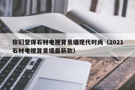 你们觉得石材电视背景墙现代时尚（2021石材电视背景墙最新款）