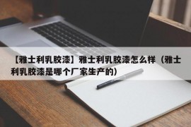 【雅士利乳胶漆】雅士利乳胶漆怎么样（雅士利乳胶漆是哪个厂家生产的）