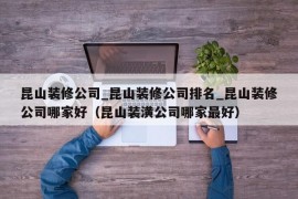 昆山装修公司_昆山装修公司排名_昆山装修公司哪家好（昆山装潢公司哪家最好）