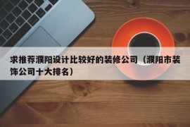 求推荐濮阳设计比较好的装修公司（濮阳市装饰公司十大排名）