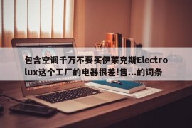 包含空调千万不要买伊莱克斯Electrolux这个工厂的电器很差!售...的词条