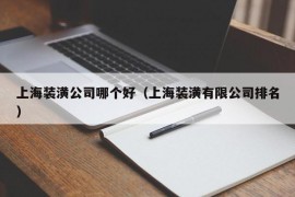 上海装潢公司哪个好（上海装潢有限公司排名）