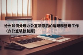 沧州如何处理办公室装修后的清理和整理工作（办公室装修复原）