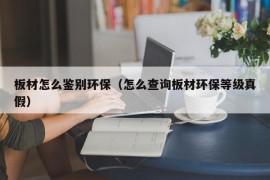 板材怎么鉴别环保（怎么查询板材环保等级真假）