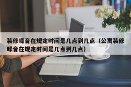 装修噪音在规定时间是几点到几点（公寓装修噪音在规定时间是几点到几点）