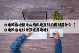 水电改造地面走斜线和走直线的区别是什么（水电改造电线走顶还是走地）